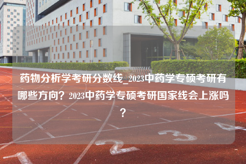 药物分析学考研分数线_2023中药学专硕考研有哪些方向？2023中药学专硕考研国家线会上涨吗？