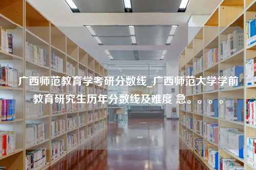 广西师范教育学考研分数线_广西师范大学学前教育研究生历年分数线及难度 急。。。。