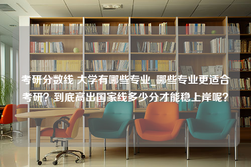 考研分数线 大学有哪些专业_哪些专业更适合考研？到底高出国家线多少分才能稳上岸呢？