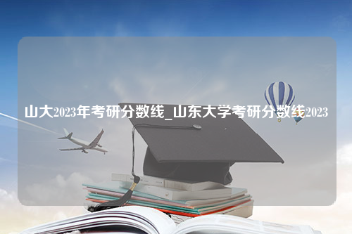 山大2023年考研分数线_山东大学考研分数线2023