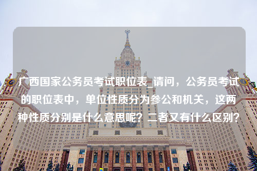 广西国家公务员考试职位表_请问，公务员考试的职位表中，单位性质分为参公和机关，这两种性质分别是什么意思呢？二者又有什么区别？