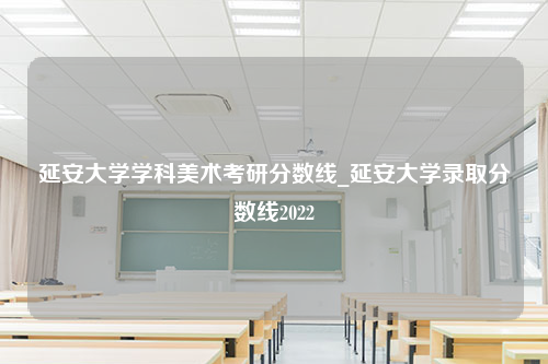 延安大学学科美术考研分数线_延安大学录取分数线2022