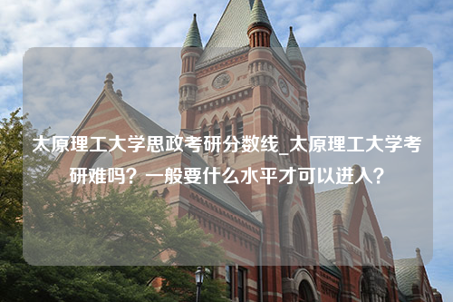 太原理工大学思政考研分数线_太原理工大学考研难吗？一般要什么水平才可以进入？