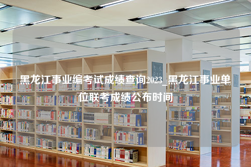 黑龙江事业编考试成绩查询2023_黑龙江事业单位联考成绩公布时间