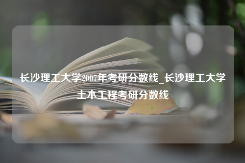 长沙理工大学2007年考研分数线_长沙理工大学土木工程考研分数线