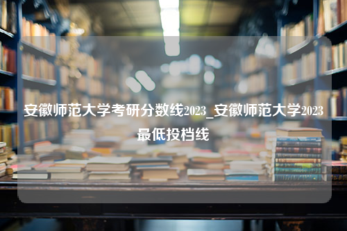 安徽师范大学考研分数线2023_安徽师范大学2023最低投档线