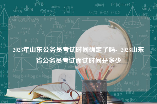 2023年山东公务员考试时间确定了吗-_2023山东省公务员考试面试时间是多少