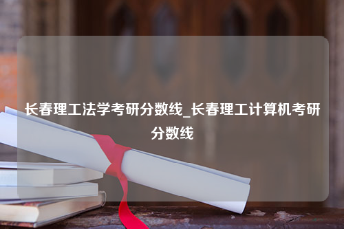 长春理工法学考研分数线_长春理工计算机考研分数线