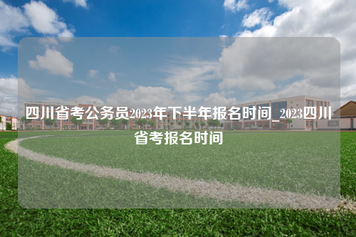 四川省考公务员2023年下半年报名时间_2023四川省考报名时间