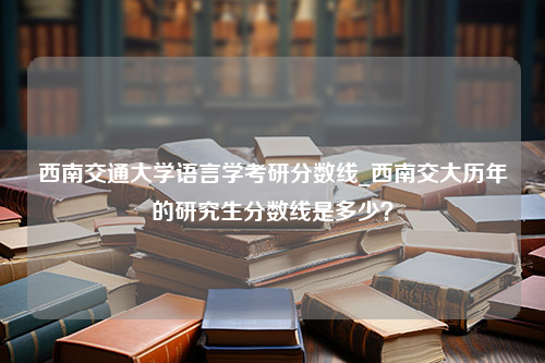 西南交通大学语言学考研分数线_西南交大历年的研究生分数线是多少？