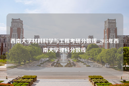 西南大学材料科学与工程考研分数线_2015年西南大学理科分数线