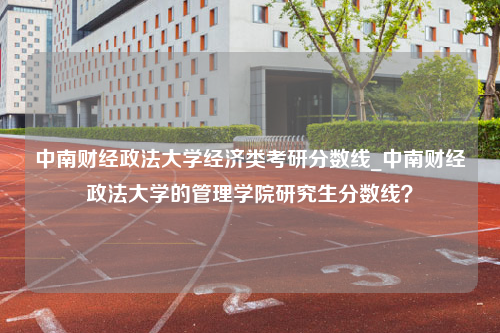 中南财经政法大学经济类考研分数线_中南财经政法大学的管理学院研究生分数线？