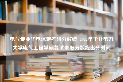 电气专业华电保定考研分数线_2022年华北电力大学电气工程学硕复试录取分数线出分时间