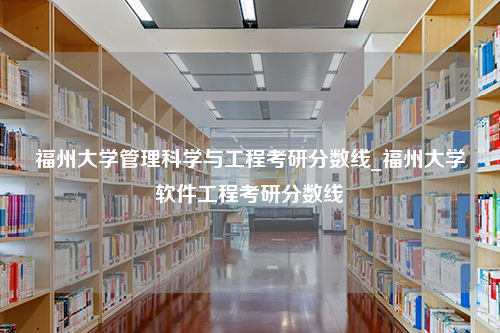 福州大学管理科学与工程考研分数线_福州大学软件工程考研分数线