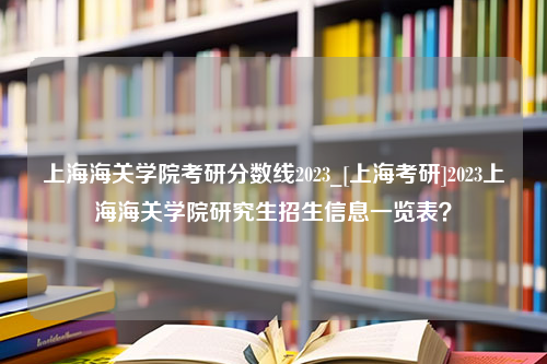 上海海关学院考研分数线2023_[上海考研]2023上海海关学院研究生招生信息一览表？