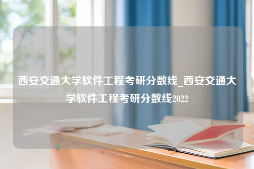 西安交通大学软件工程考研分数线_西安交通大学软件工程考研分数线2022