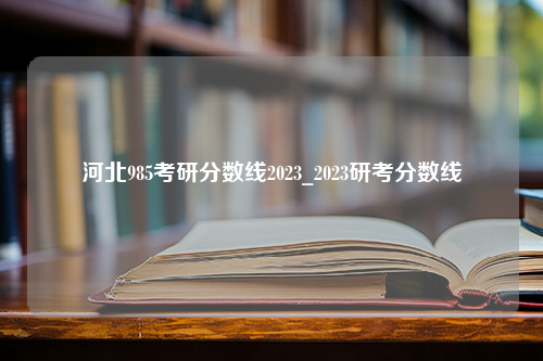 河北985考研分数线2023_2023研考分数线