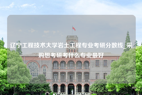 辽宁工程技术大学岩土工程专业考研分数线_采购想考研考什么专业最好