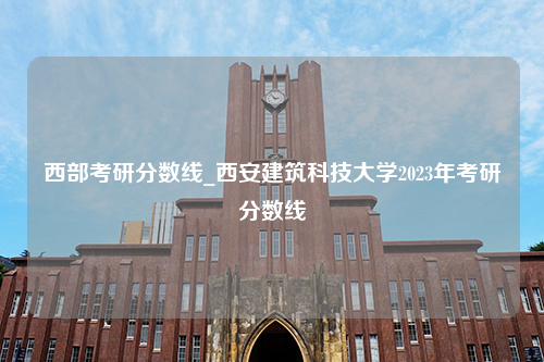 西部考研分数线_西安建筑科技大学2023年考研分数线