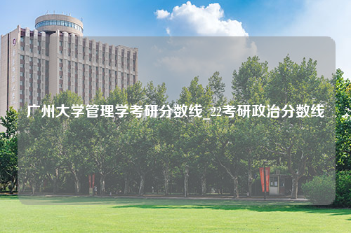 广州大学管理学考研分数线_22考研政治分数线