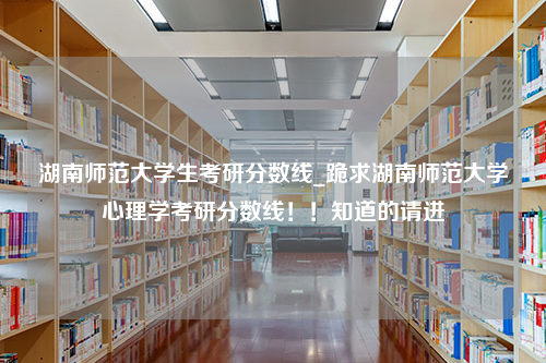 湖南师范大学生考研分数线_跪求湖南师范大学心理学考研分数线！！知道的请进