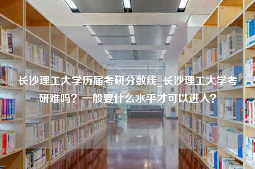 长沙理工大学历届考研分数线_长沙理工大学考研难吗？一般要什么水平才可以进入？