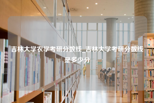 吉林大学农学考研分数线_吉林大学考研分数线是多少分