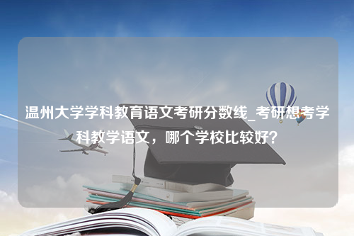 温州大学学科教育语文考研分数线_考研想考学科教学语文，哪个学校比较好？