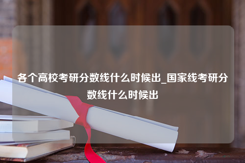 各个高校考研分数线什么时候出_国家线考研分数线什么时候出