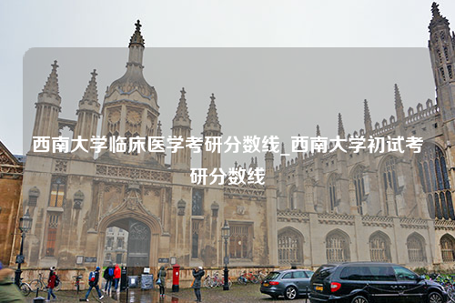 西南大学临床医学考研分数线_西南大学初试考研分数线