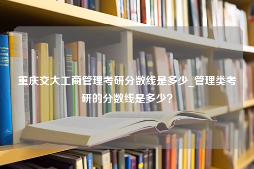 重庆交大工商管理考研分数线是多少_管理类考研的分数线是多少？