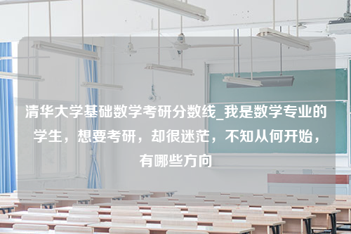 清华大学基础数学考研分数线_我是数学专业的学生，想要考研，却很迷茫，不知从何开始，有哪些方向