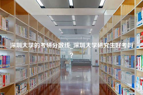 深圳大学的考研分数线_深圳大学研究生好考吗？