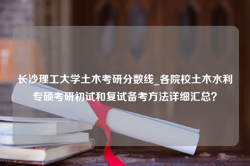 长沙理工大学土木考研分数线_各院校土木水利专硕考研初试和复试备考方法详细汇总？