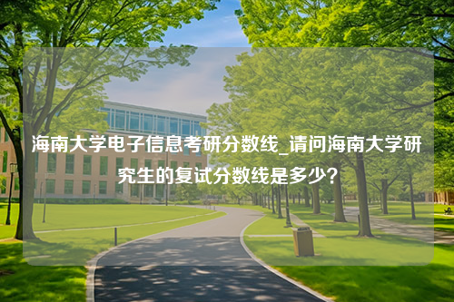 海南大学电子信息考研分数线_请问海南大学研究生的复试分数线是多少？