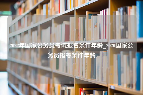 2022年国家公务员考试报名条件年龄_2020国家公务员报考条件年龄