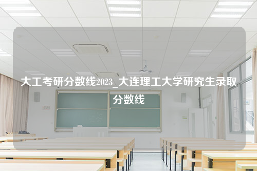 大工考研分数线2023_大连理工大学研究生录取分数线