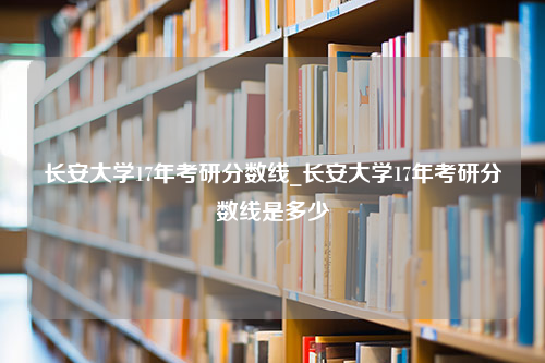 长安大学17年考研分数线_长安大学17年考研分数线是多少