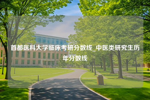 首都医科大学临床考研分数线_中医类研究生历年分数线