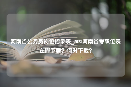 河南省公务员岗位招录表_2023河南省考职位表在哪下载？何时下载？