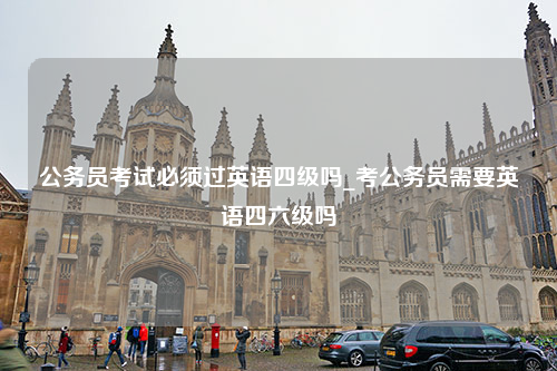 公务员考试必须过英语四级吗_考公务员需要英语四六级吗