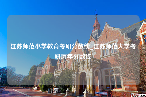 江苏师范小学教育考研分数线_江苏师范大学考研历年分数线