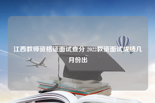 江西教师资格证面试查分 2022教资面试成绩几月份出