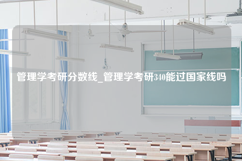 管理学考研分数线_管理学考研340能过国家线吗