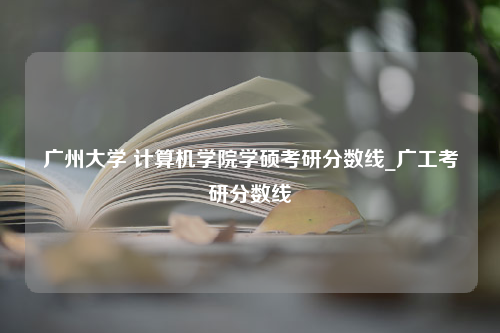 广州大学 计算机学院学硕考研分数线_广工考研分数线