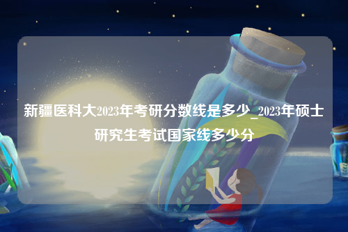 新疆医科大2023年考研分数线是多少_2023年硕士研究生考试国家线多少分