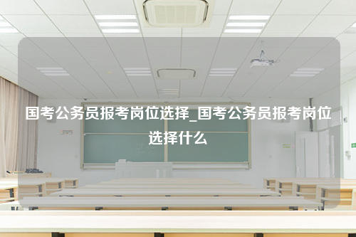 国考公务员报考岗位选择_国考公务员报考岗位选择什么