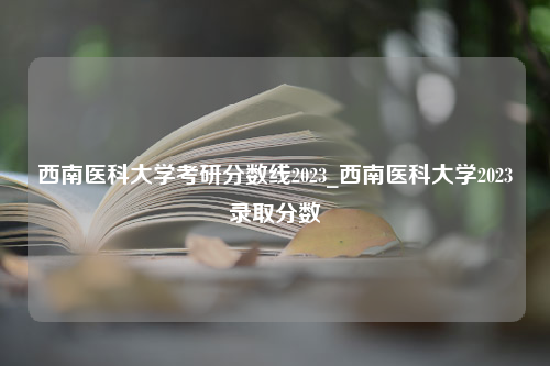 西南医科大学考研分数线2023_西南医科大学2023录取分数