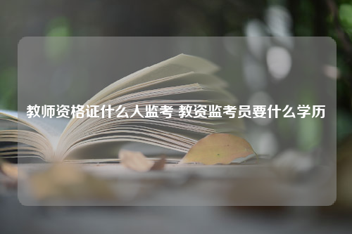 教师资格证什么人监考 教资监考员要什么学历