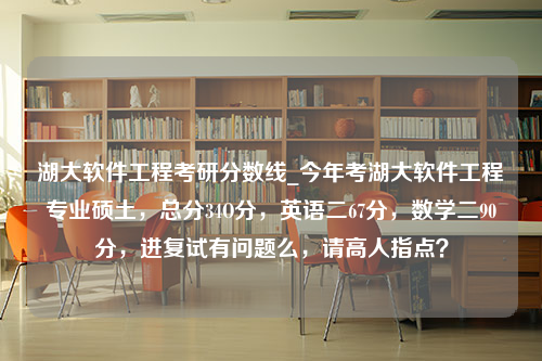 湖大软件工程考研分数线_今年考湖大软件工程专业硕土，总分34O分，英语二67分，数学二90分，进复试有问题么，请高人指点？